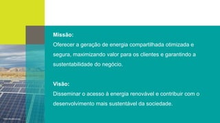 Missão:
Oferecer a geração de energia compartilhada otimizada e
segura, maximizando valor para os clientes e garantindo a
sustentabilidade do negócio.
Visão:
Disseminar o acesso à energia renovável e contribuir com o
desenvolvimento mais sustentável da sociedade.
 