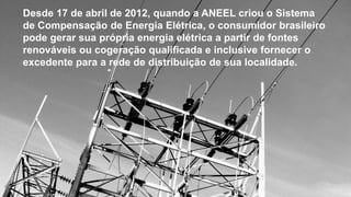 Desde 17 de abril de 2012, quando a ANEEL criou o Sistema
de Compensação de Energia Elétrica, o consumidor brasileiro
pode gerar sua própria energia elétrica a partir de fontes
renováveis ou cogeração qualificada e inclusive fornecer o
excedente para a rede de distribuição de sua localidade.
 