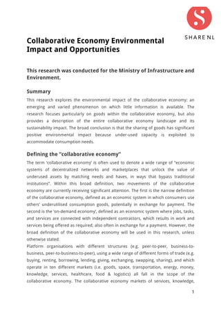 1
Collaborative Economy Environmental
Impact and Opportunities
This research was conducted for the Ministry of Infrastructure and
Environment.
Summary
This research explores the environmental impact of the collaborative economy: an
emerging and varied phenomenon on which little information is available. The
research focuses particularly on goods within the collaborative economy, but also
provides a description of the entire collaborative economy landscape and its
sustainability impact. The broad conclusion is that the sharing of goods has significant
positive environmental impact because under-used capacity is exploited to
accommodate consumption needs.
Defining the “collaborative economy”
The term ‘collaborative economy’ is often used to denote a wide range of “economic
systems of decentralized networks and marketplaces that unlock the value of
underused assets by matching needs and haves, in ways that bypass traditional
institutions”. Within this broad definition, two movements of the collaborative
economy are currently receiving significant attention. The first is the narrow definition
of the collaborative economy, defined as an economic system in which consumers use
others’ underutilised consumption goods, potentially in exchange for payment. The
second is the ‘on-demand economy’, defined as an economic system where jobs, tasks,
and services are connected with independent contractors, which results in work and
services being offered as required, also often in exchange for a payment. However, the
broad definition of the collaborative economy will be used in this research, unless
otherwise stated.
Platform organisations with different structures (e.g. peer-to-peer, business-to-
business, peer-to-business-to-peer), using a wide range of different forms of trade (e.g.
buying, renting, borrowing, lending, giving, exchanging, swapping, sharing), and which
operate in ten different markets (i.e. goods, space, transportation, energy, money,
knowledge, services, healthcare, food & logistics) all fall in the scope of the
collaborative economy. The collaborative economy markets of services, knowledge,
 