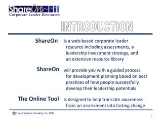 is a web-based corporate leader resource including assessments, a  leadership investment strategy, and  an extensive resource library will provide you with a guided process for development planning based on best practices of how people successfully develop their leadership potentials is designed to help translate awareness from an assessment into lasting change ShareOn ShareOn The Online Tool INTRODUCTION Future Systems Consulting, Inc. 2008 © 
