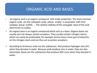 • An organic acid is an organic compound with acidic properties. The most common
organic acids are the carboxylic acids, whose acidity is associated with their
carboxyl group –COOH. ... The relative stability of the conjugate base of the acid
determines its acidity.
• An organic base is an organic compound which acts as a base. Organic bases are
usually, but not always, proton acceptors. They usually contain nitrogen atoms,
which can easily be protonated, for example amines have a lone pair of electrons
on the nitrogen atom and can thus act as proton acceptors.
• According to Arrhenius acids are the substances that produce hydrogen ions (H+)
when they dissolve in water .Because acids produce ions in water ,they are also
electrolyte. Bases are the substances that produce (OH-) ions when they dissolve in
water.
ORGANIC ACID AND BASES
 