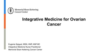 Integrative Medicine for Ovarian
Cancer
Eugenie Spiguel, MSN, HNP, ANP-BC
Integrative Medicine Nurse Practitioner
Memorial Sloan Kettering Cancer Center
 