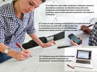 La solution sharePen en pratique
                       1/ A l’aide d’un stylo à bille numérique, l’utilisateur annote le
                       plan (textes ou dessins). Les données manuscrites sont
                       enregistrées automatiquement dans la mémoire du stylo
                       numérique. Aucun mode opératoire particulier n’est imposé à
                       l’utilisateur.



              2/ Lorsque le stylo numérique est connecté à un mobile Bluetooth
              ou inséré dans son socle USB, un PDF du plan avec
              les annotations manuscrites est immédiatement
              envoyé vers la boîte email de l’utilisateur du stylo.




              3/ L’utilisateur peut alors facilement partager
              par email le plan PDF annoté avec ses
              interlocuteurs : bureau d’études, chantier…
 