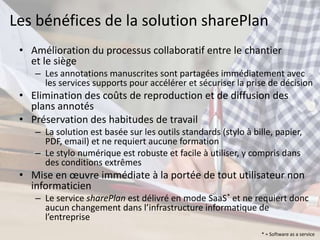 Les bénéfices de la solution sharePlan
 • Amélioration du processus collaboratif entre le chantier
   et le siège
    – Les annotations manuscrites sont partagées immédiatement avec
      les services supports pour accélérer et sécuriser la prise de décision
 • Elimination des coûts de reproduction et de diffusion des
   plans annotés
 • Préservation des habitudes de travail
    – La solution est basée sur les outils standards (stylo à bille, papier,
      PDF, email) et ne requiert aucune formation
    – Le stylo numérique est robuste et facile à utiliser, y compris dans
      des conditions extrêmes
 • Mise en œuvre immédiate à la portée de tout utilisateur non
   informaticien
    – Le service sharePlan est délivré en mode SaaS* et ne requiert donc
      aucun changement dans l’infrastructure informatique de
      l’entreprise
                                                                 * = Software as a service
 