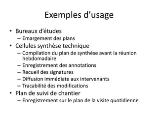 Exemples d’usage
• Bureaux d’études
   – Emargement des plans
• Cellules synthèse technique
   – Compilation du plan de synthèse avant la réunion
     hebdomadaire
   – Enregistrement des annotations
   – Recueil des signatures
   – Diffusion immédiate aux intervenants
   – Tracabilité des modifications
• Plan de suivi de chantier
   – Enregistrement sur le plan de la visite quotidienne
 