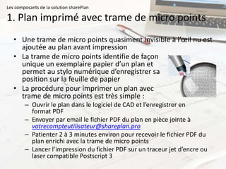 Les composants de la solution sharePlan

1. Plan imprimé avec trame de micro points
   • Une trame de micro points quasiment invisible à l’œil nu est
     ajoutée au plan avant impression
   • La trame de micro points identifie de façon
     unique un exemplaire papier d’un plan et
     permet au stylo numérique d’enregistrer sa
     position sur la feuille de papier
   • La procédure pour imprimer un plan avec
     trame de micro points est très simple :
        – Ouvrir le plan dans le logiciel de CAD et l’enregistrer en
          format PDF
        – Envoyer par email le fichier PDF du plan en pièce jointe à
          votrecompteutilisateur@shareplan.pro
        – Patienter 2 à 3 minutes environ pour recevoir le fichier PDF du
          plan enrichi avec la trame de micro points
        – Lancer l’impression du fichier PDF sur un traceur jet d’encre ou
          laser compatible Postscript 3
 