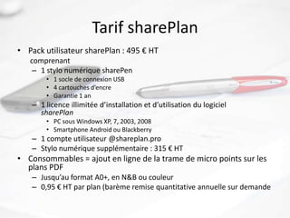 Tarif sharePlan
• Pack utilisateur sharePlan : 495 € HT
   comprenant
    – 1 stylo numérique sharePen
        • 1 socle de connexion USB
        • 4 cartouches d’encre
        • Garantie 1 an
    – 1 licence illimitée d’installation et d’utilisation du logiciel
      sharePlan
        • PC sous Windows XP, 7, 2003, 2008
        • Smartphone Android ou Blackberry
    – 1 compte utilisateur @shareplan.pro
    – Stylo numérique supplémentaire : 315 € HT
• Consommables = ajout en ligne de la trame de micro points sur les
  plans PDF
    – Jusqu’au format A0+, en N&B ou couleur
    – 0,95 € HT par plan (barème remise quantitative annuelle sur demande
 