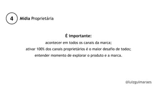 4
@luizguimaraes
Mídia Proprietária
É importante:
acontecer em todos os canais da marca;
ativar 100% dos canais proprietários é o maior desafio de todos;
entender momento de explorar o produto e a marca.
!
 