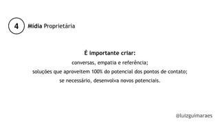 4
@luizguimaraes
Mídia Proprietária
É importante criar:
conversas, empatia e referência;
soluções que aproveitem 100% do potencial dos pontos de contato;
se necessário, desenvolva novos potenciais.
!
!
!
 