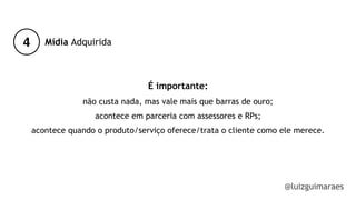4
@luizguimaraes
Mídia Adquirida
É importante:
não custa nada, mas vale mais que barras de ouro;
acontece em parceria com assessores e RPs;
acontece quando o produto/serviço oferece/trata o cliente como ele merece.
!
!
!
 