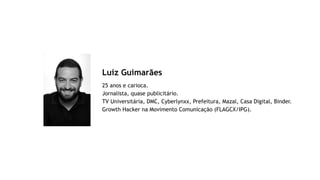 Luiz Guimarães
25 anos e carioca.  
Jornalista, quase publicitário.
TV Universitária, DMC, Cyberlynxx, Prefeitura, Mazal, Casa Digital, Binder. 
Growth Hacker na Movimento Comunicação (FLAGCX/IPG).
 
