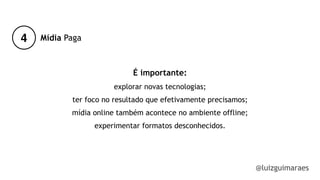 4
@luizguimaraes
Mídia Paga
É importante:
explorar novas tecnologias;
ter foco no resultado que efetivamente precisamos;
mídia online também acontece no ambiente offline;
experimentar formatos desconhecidos.
!
!
!
 