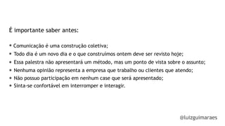 É importante saber antes:
Comunicação é uma construção coletiva;
Todo dia é um novo dia e o que construímos ontem deve ser revisto hoje;
Essa palestra não apresentará um método, mas um ponto de vista sobre o assunto;
Nenhuma opinião representa a empresa que trabalho ou clientes que atendo;
@luizguimaraes
Não possuo participação em nenhum case que será apresentado;
Sinta-se confortável em interromper e interagir.
 