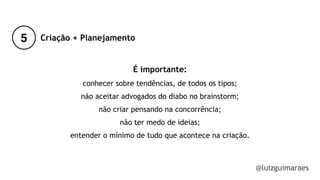 5
@luizguimaraes
Criação + Planejamento
É importante:
conhecer sobre tendências, de todos os tipos;
não aceitar advogados do diabo no brainstorm;
não criar pensando na concorrência;
não ter medo de ideias;
entender o mínimo de tudo que acontece na criação.
!
 