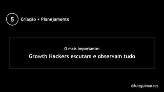 O mais importante:
Growth Hackers escutam e observam tudo
@luizguimaraes
5 Criação + Planejamento
 