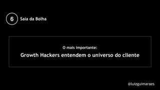O mais importante:
Growth Hackers entendem o universo do cliente
@luizguimaraes
6 Saia da Bolha
 
