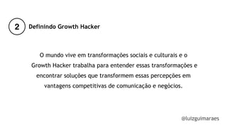 2
@luizguimaraes
Definindo Growth Hacker
O mundo vive em transformações sociais e culturais e o
Growth Hacker trabalha para entender essas transformações e
encontrar soluções que transformem essas percepções em
vantagens competitivas de comunicação e negócios.
 