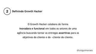 2
@luizguimaraes
Definindo Growth Hacker
O Growth Hacker colabora de forma
inovadora e funcional em todos os setores de uma
agência buscando tornar as entregas assertivas para os
objetivos do cliente e do ~cliente do cliente.
 