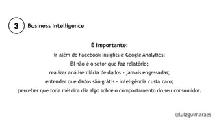 3
@luizguimaraes
Business Intelligence
É importante:
ir além do Facebook Insights e Google Analytics;
BI não é o setor que faz relatório;
realizar análise diária de dados - jamais engessadas; 
entender que dados são grátis - inteligência custa caro;
perceber que toda métrica diz algo sobre o comportamento do seu consumidor.
!
!
 