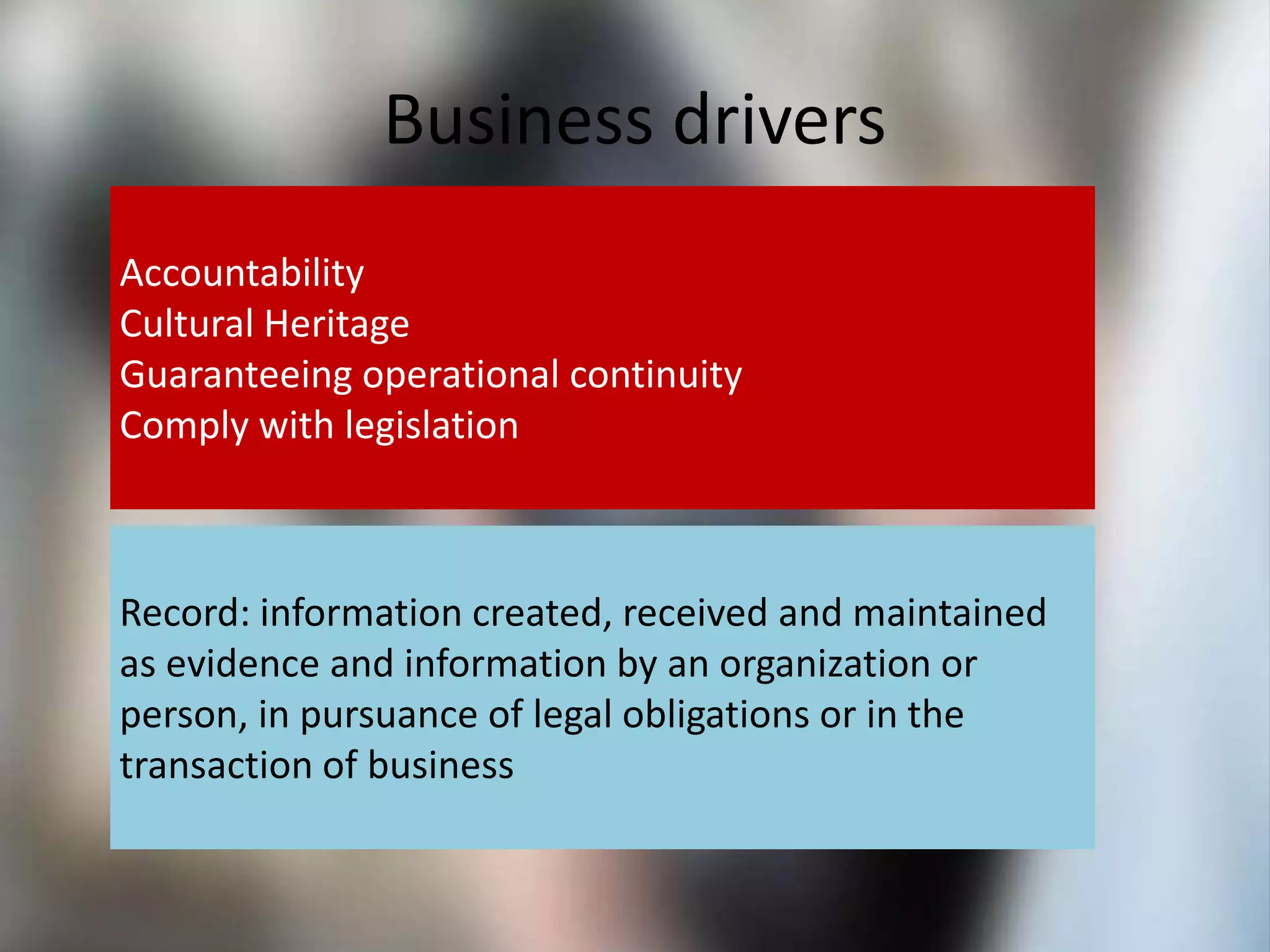 Business drivers
Accountability
Cultural Heritage
Guaranteeing operational continuity
Comply with legislation
Record: information created, received and maintained
as evidence and information by an organization or
person, in pursuance of legal obligations or in the
transaction of business
 