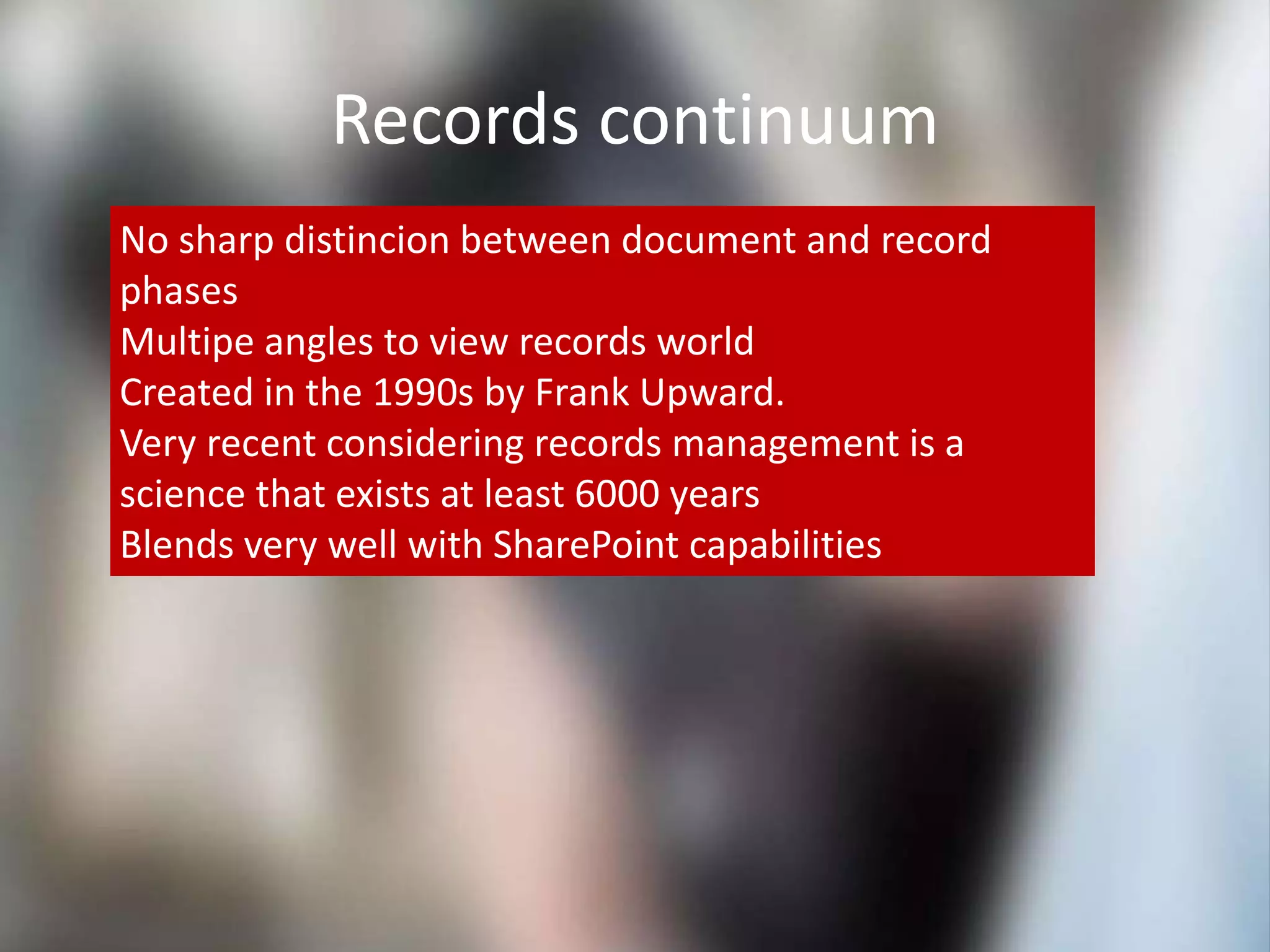 Records continuum
No sharp distincion between document and record
phases
Multipe angles to view records world
Created in the 1990s by Frank Upward.
Very recent considering records management is a
science that exists at least 6000 years
Blends very well with SharePoint capabilities
 