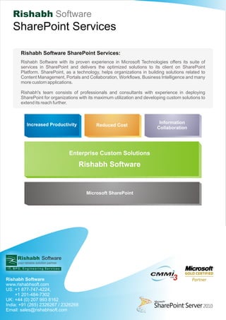 Rishabh Software
   SharePoint Services

       Rishabh Software SharePoint Services:
       Rishabh Software with its proven experience in Microsoft Technologies offers its suite of
       services in SharePoint and delivers the optimized solutions to its client on SharePoint
       Platform. SharePoint, as a technology, helps organizations in building solutions related to
       Content Management, Portals and Collaboration, Workflows, Business Intelligence and many
       more custom applications.

       Rishabh's team consists of professionals and consultants with experience in deploying
       SharePoint for organizations with its maximum utilization and developing custom solutions to
       extend its reach further.



           Increased Productivity                                           Information
                                               Reduced Cost
                                                                           Collaboration




                                      Enterprise Custom Solutions
                                         Rishabh Software


                                           Microsoft SharePoint




     Rishabh Software
     your reliable solution partner



                                                                       CMMI
Rishabh Software                                                                    3
                                                                                 LEVEL




www.rishabhsoft.com
US: +1 877-747-4224,
     +1 201-484-7302
UK: +44 (0) 207 993 8162
India: +91 (265) 2326267 / 2326268
Email: sales@rishabhsoft.com
 