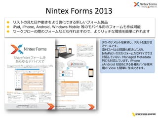 Nintex Forms 2013
 リストの見た目や動きをより強化できる新しいフォーム製品
 iPad, iPhone, Android, Windows Mobile 等のモバイル用のフォームも作成可能
 ワークフローの際のフォームな...