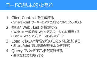 コードの基本的な流れ
1. ClientContext を生成する
• SharePoint サーバーにアクセスするためのコンテキスト
2. 欲しい Web、List を指定する
• Web = 一般的な Web アプリケーションに相当する
• List = Web アプリケーション内のデータ
3. Load で欲しい情報をバッチコマンドに追加する
• SharePoint では要求の実行はバッチで行う
4. Query でバッチコマンドを実行する
• 要求をまとめて実行する
 