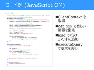 コード例 (JavaScript OM)
ClientContext を
取得
get_xxx で欲しい
情報を指定
load でバッチ
コマンドに追加
executeQuery
で要求を実行
 