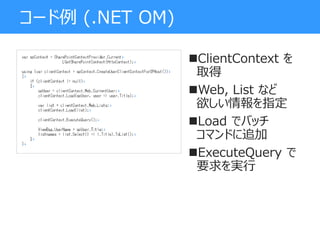 コード例 (.NET OM)
ClientContext を
取得
Web, List など
欲しい情報を指定
Load でバッチ
コマンドに追加
ExecuteQuery で
要求を実行
 