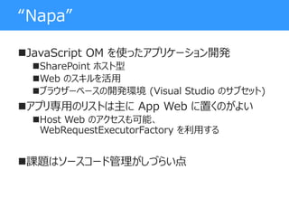“Napa”
JavaScript OM を使ったアプリケーション開発
SharePoint ホスト型
Web のスキルを活用
ブラウザーベースの開発環境 (Visual Studio のサブセット)
アプリ専用のリストは主に App Web に置くのがよい
Host Web のアクセスも可能、
WebRequestExecutorFactory を利用する
課題はソースコード管理がしづらい点
 
