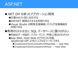 ASP.NET
.NET OM を使ったアプリケーション開発
任意のホスト型に対応する
ASP.NET 開発のスキルを利用できる
Visual Studio の開発支援機能・デバッグ支援機能を
利用できる
専用のリストは主に SQL データベースに置くのがよい
自由なデータ設計、パフォーマンス、件数上限などのメリット
App Web, Host Web のアクセスも可能、
JavaScript OM よりもシンプルなコードにできる
 CreateUserClientContextForSPAppWeb ・・・App Web
 CreateUserClientContextForSPHost ・・・Host Web
 