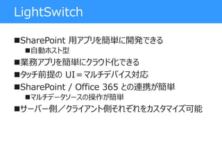 LightSwitch
SharePoint 用アプリを簡単に開発できる
自動ホスト型
業務アプリを簡単にクラウド化できる
タッチ前提の UI＝マルチデバイス対応
SharePoint / Office 365 との連携が簡単
マルチデータソースの操作が簡単
サーバー側／クライアント側それぞれをカスタマイズ可能
 