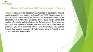 Microsoft SharePoint 2013 Administration Training
FabGreen is one of the best training institutes in Bangalore. We are
providing end to end training in SharePoint 2013 Development and
Administration. This training will sharpen the SharePoint farm server
administration, SharePoint Designer and Power Shell Script and
provide Complete Administration & Development Programming.
FabGreen has excellent trainers with real time experience who will
expertise you in SharePoint 2013. The knowledge you gained
through this training program will help you to achieve / resolve your
job and business requirement.
 