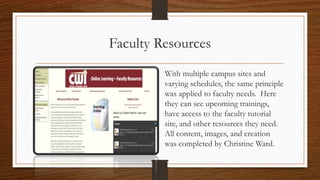 Faculty Resources
With multiple campus sites and
varying schedules, the same principle
was applied to faculty needs. Here
they can see upcoming trainings,
have access to the faculty tutorial
site, and other resources they need.
All content, images, and creation
was completed by Christine Ward.
 