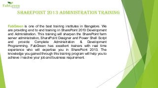 SharePoint 2013 adminiStration training
FabGreen is one of the best training institutes in Bangalore. We
are providing end to end training in SharePoint 2013 Development
and Administration. This training will sharpen the SharePoint farm
server administration, SharePoint Designer and Power Shell Script
and provide Complete Administration & Development
Programming. FabGreen has excellent trainers with real time
experience who will expertise you in SharePoint 2013. The
knowledge you gained through this training program will help you to
achieve / resolve your job and business requirement.
 