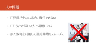 人の問題
• IT要員が少ない場合、専任できない
• ITにちょっと詳しい人で運用したい
• 導入教育を利用して運用開始をスムーズに
 