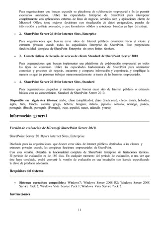 11
Para organizaciones que buscan expandir su plataforma de colaboración empresarial a fin de permitir
escenarios avanzados. Utilice las capacidades Enterprise de SharePoint para interoperar
completamente con aplicaciones externas de línea de negocio, servicios web y aplicaciones cliente de
Microsoft Office; tome mejores decisiones con visualización de datos enriquecidos, paneles de
información y análisis avanzado; y cree formularios sólidos y soluciones basadas en flujo de trabajo.
 2. SharePoint Server 2010 for Internet Sites, Enterprise
Para organizaciones que buscan crear sitios de Internet públicos orientados hacia el cliente y
extranets privadas usando todas las capacidades Enterprise de SharePoint. Esto proporciona
funcionalidad completa de SharePoint Enterprise sin otros límites técnicos.
 3. Características de licencia de acceso de cliente Standard de SharePoint Server 2010
Para organizaciones que buscan implementar una plataforma de colaboración empresarial en todos
los tipos de contenido. Utilice las capacidades fundamentales de SharePoint para administrar
contenido y procesos de negocio, encuentre y comparta información y experiencia, y simplifique la
manera en que las personas trabajan mancomunadamente a través de las barreras empresariales.
 4. SharePoint Server 2010 for Internet Sites, Standard
Para organizaciones pequeñas y medianas que buscan crear sitio de Internet públicos o extranets
básicas con las características Standard de SharePoint Server 2010.
Disponible en siguientes idiomas: árabe, chino (simplificado), chino (tradicional), checo, danés, holandés,
inglés, finés, francés, alemán, griego, hebreo, húngaro, italiano, japonés, coreano, noruego, polaco,
portugués (Brasil), portugués (Portugal), ruso, español, sueco, tailandés y turco.
Información general
Versión de evaluación de Microsoft SharePoint Server 2010.
SharePoint Server 2010 para Internet Sites, Enterprise
Diseñada para las organizaciones que deseen crear sitios de Internet públicos destinados a los clientes y
extranets privadas usando, las completas funciones empresariales de SharePoint.
Con esta versión, obtendrá la funcionalidad completa de SharePoint Enterprise sin limitaciones técnicas.
El periodo de evaluación es de 180 días. En cualquier momento del periodo de evaluación, o una vez que
éste haya concluido, podrá convertir la versión de evaluación en una instalación con licencia especificando
la clave de producto adecuada.
Requisitos del sistema
 Sistemas operativos compatibles: Windows7; Windows Server 2008 R2; Windows Server 2008
Service Pack 2; Windows Vista Service Pack 1; Windows Vista Service Pack 2.
Instrucciones
 