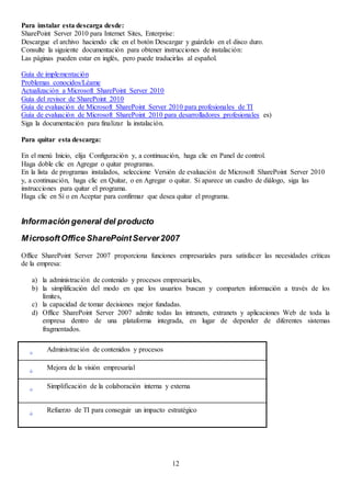 12
Para instalar esta descarga desde:
SharePoint Server 2010 para Internet Sites, Enterprise:
Descargue el archivo haciendo clic en el botón Descargar y guárdelo en el disco duro.
Consulte la siguiente documentación para obtener instrucciones de instalación:
Las páginas pueden estar en inglés, pero puede traducirlas al español.
Guía de implementación
Problemas conocidos/Léame
Actualización a Microsoft SharePoint Server 2010
Guía del revisor de SharePoint 2010
Guía de evaluación de Microsoft SharePoint Server 2010 para profesionales de TI
Guía de evaluación de Microsoft SharePoint 2010 para desarrolladores profesionales es)
Siga la documentación para finalizar la instalación.
Para quitar esta descarga:
En el menú Inicio, elija Configuración y, a continuación, haga clic en Panel de control.
Haga doble clic en Agregar o quitar programas.
En la lista de programas instalados, seleccione Versión de evaluación de Microsoft SharePoint Server 2010
y, a continuación, haga clic en Quitar, o en Agregar o quitar. Si aparece un cuadro de diálogo, siga las
instrucciones para quitar el programa.
Haga clic en Sí o en Aceptar para confirmar que desea quitar el programa.
Información general del producto
MicrosoftOffice SharePointServer2007
Office SharePoint Server 2007 proporciona funciones empresariales para satisfacer las necesidades críticas
de la empresa:
a) la administración de contenido y procesos empresariales,
b) la simplificación del modo en que los usuarios buscan y comparten información a través de los
límites,
c) la capacidad de tomar decisiones mejor fundadas.
d) Office SharePoint Server 2007 admite todas las intranets, extranets y aplicaciones Web de toda la
empresa dentro de una plataforma integrada, en lugar de depender de diferentes sistemas
fragmentados.
Administración de contenidos y procesos
Mejora de la visión empresarial
Simplificación de la colaboración interna y externa
Refuerzo de TI para conseguir un impacto estratégico
 