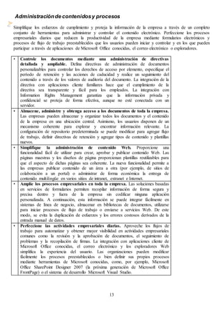 13
Administraciónde contenidosy procesos
Simplifique los esfuerzos de cumplimiento y proteja la información de la empresa a través de un completo
conjunto de herramientas para administrar y controlar el contenido electrónico. Perfeccione los procesos
empresariales diarios que reducen la productividad de la empresa mediante formularios electrónicos y
procesos de flujo de trabajo preestablecidos que los usuarios pueden iniciar y controlar y en los que pueden
participar a través de aplicaciones de Microsoft Office conocidas, el correo electrónico o exploradores.
• Controle los documentos mediante una administración de directivas
detallada y ampliable. Defina directivas de administración de documentos
personalizables para controlar los derechos de acceso por elemento, especifique el
período de retención y las acciones de caducidad y realice un seguimiento del
contenido a través de los valores de auditoría del documento. La integración de la
directiva con aplicaciones cliente familiares hace que el cumplimiento de la
directiva sea transparente y fácil para los empleados. La integración con
Information Rights Management garantiza que la información privada y
confidencial se proteja de forma efectiva, aunque no esté conectada con un
servidor.
• Almacene, administre y obtenga acceso a los documentos de toda la empresa.
Las empresas pueden almacenar y organizar todos los documentos y el contenido
de la empresa en una ubicación central. Asimismo, los usuarios disponen de un
mecanismo coherente para explorar y encontrar información relevante. La
configuración de repositorio predeterminada se puede modificar para agregar flujo
de trabajo, definir directivas de retención y agregar tipos de contenido y plantillas
nuevos.
• Simplifique la administración de contenido Web. Proporcione una
funcionalidad fácil de utilizar para crear, aprobar y publicar contenido Web. Las
páginas maestras y los diseños de página proporcionan plantillas reutilizables para
que el aspecto de dichas páginas sea coherente. La nueva funcionalidad permite a
las empresas publicar contenido de un área a otra (por ejemplo, de sitios de
colaboración a un portal) o administrar de forma económica la entrega de
contenido multilingüe en varios sitios de intranet, extranet e Internet.
• Amplíe los procesos empresariales en toda la empresa. Las soluciones basadas
en servicios de formularios permiten recopilar información de forma segura y
precisa dentro y fuera de la empresa sin codificar ninguna aplicación
personalizada. A continuación, esta información se puede integrar fácilmente en
sistemas de línea de negocio, almacenar en bibliotecas de documentos, utilizarse
para iniciar procesos de flujo de trabajo o enviarse a servicios Web. De este
modo, se evita la duplicación de esfuerzos y los errores costosos derivados de la
entrada manual de datos.
• Perfeccione las actividades empresariales diarias. Aproveche los flujos de
trabajo para automatizar y obtener mayor visibilidad en actividades empresariales
comunes como la revisión y la aprobación de documentos, el seguimiento de
problemas y la recopilación de firmas. La integración con aplicaciones cliente de
Microsoft Office conocidas, el correo electrónico y los exploradores Web
simplifica la experiencia del usuario. Las organizaciones pueden modificar
fácilmente los procesos preestablecidos o bien definir sus propios procesos
mediante herramientas de Microsoft conocidas, como, por ejemplo, Microsoft
Office SharePoint Designer 2007 (la próxima generación de Microsoft Office
FrontPage) o el sistema de desarrollo Microsoft Visual Studio.
 