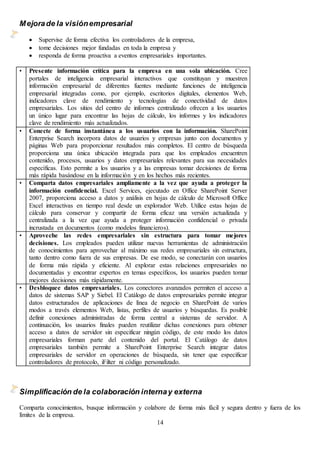 14
Mejorade la visiónempresarial
 Supervise de forma efectiva los controladores de la empresa,
 tome decisiones mejor fundadas en toda la empresa y
 responda de forma proactiva a eventos empresariales importantes.
• Presente información crítica para la empresa en una sola ubicación. Cree
portales de inteligencia empresarial interactivos que constituyan y muestren
información empresarial de diferentes fuentes mediante funciones de inteligencia
empresarial integradas como, por ejemplo, escritorios digitales, elementos Web,
indicadores clave de rendimiento y tecnologías de conectividad de datos
empresariales. Los sitios del centro de informes centralizado ofrecen a los usuarios
un único lugar para encontrar las hojas de cálculo, los informes y los indicadores
clave de rendimiento más actualizados.
• Conecte de forma instantánea a los usuarios con la información. SharePoint
Enterprise Search incorpora datos de usuarios y empresas junto con documentos y
páginas Web para proporcionar resultados más completos. El centro de búsqueda
proporciona una única ubicación integrada para que los empleados encuentren
contenido, procesos, usuarios y datos empresariales relevantes para sus necesidades
específicas. Esto permite a los usuarios y a las empresas tomar decisiones de forma
más rápida basándose en la información y en los hechos más recientes.
• Comparta datos empresariales ampliamente a la vez que ayuda a proteger la
información confidencial. Excel Services, ejecutado en Office SharePoint Server
2007, proporciona acceso a datos y análisis en hojas de cálculo de Microsoft Office
Excel interactivas en tiempo real desde un explorador Web. Utilice estas hojas de
cálculo para conservar y compartir de forma eficaz una versión actualizada y
centralizada a la vez que ayuda a proteger información confidencial o privada
incrustada en documentos (como modelos financieros).
• Aproveche las redes empresariales sin estructura para tomar mejores
decisiones. Los empleados pueden utilizar nuevas herramientas de administración
de conocimientos para aprovechar al máximo sus redes empresariales sin estructura,
tanto dentro como fuera de sus empresas. De ese modo, se conectarán con usuarios
de forma más rápida y eficiente. Al explorar estas relaciones empresariales no
documentadas y encontrar expertos en temas específicos, los usuarios pueden tomar
mejores decisiones más rápidamente.
• Desbloquee datos empresariales. Los conectores avanzados permiten el acceso a
datos de sistemas SAP y Siebel. El Catálogo de datos empresariales permite integrar
datos estructurados de aplicaciones de línea de negocio en SharePoint de varios
modos a través elementos Web, listas, perfiles de usuarios y búsquedas. Es posible
definir conexiones administradas de forma central a sistemas de servidor. A
continuación, los usuarios finales pueden reutilizar dichas conexiones para obtener
acceso a datos de servidor sin especificar ningún código, de este modo los datos
empresariales forman parte del contenido del portal. El Catálogo de datos
empresariales también permite a SharePoint Enterprise Search integrar datos
empresariales de servidor en operaciones de búsqueda, sin tener que especificar
controladores de protocolo, iFilter ni código personalizado.
Simplificación de la colaboración internay externa
Comparta conocimientos, busque información y colabore de forma más fácil y segura dentro y fuera de los
límites de la empresa.
 