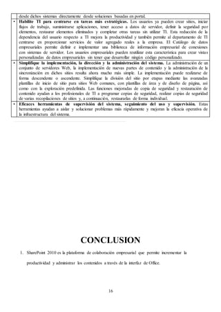 16
desde dichos sistemas directamente desde soluciones basadas en portal.
• Habilite TI para centrarse en tareas más estratégicas. Los usuarios ya pueden crear sitios, iniciar
flujos de trabajo, suministrarse aplicaciones, tener acceso a datos de servidor, definir la seguridad por
elementos, restaurar elementos eliminados y completar otras tareas sin utilizar TI. Esta reducción de la
dependencia del usuario respecto a TI mejora la productividad y también permite al departamento de TI
centrarse en proporcionar servicios de valor agregado reales a la empresa. El Catálogo de datos
empresariales permite definir e implementar una biblioteca de información empresarial de conexiones
con sistemas de servidor. Los usuarios empresariales pueden reutilizar esta característica para crear vistas
personalizadas de datos empresariales sin tener que desarrollar ningún código personalizado.
• Simplifique la implementación, la dirección y la administración del sistema. La administración de un
conjunto de servidores Web, la implementación de nuevas partes de contenido y la administración de la
sincronización en dichos sitios resulta ahora mucho más simple. La implementación puede realizarse de
forma descendente o ascendente. Simplifique la división del sitio por etapas mediante las avanzadas
plantillas de inicio de sitio para sitios Web comunes, con plantillas de área y de diseño de página, así
como con la exploración predefinida. Las funciones mejoradas de copia de seguridad y restauración de
contenido ayudan a los profesionales de TI a programar copias de seguridad, realizar copias de seguridad
de varias recopilaciones de sitios y, a continuación, restaurarlas de forma individual.
• Eficaces herramientas de supervisión del sistema, seguimiento del uso y supervisión. Estas
herramientas ayudan a aislar y solucionar problemas más rápidamente y mejoran la eficacia operativa de
la infraestructura del sistema.
CONCLUSION
1. SharePoint 2010 es la plataforma de colaboración empresarial que permite incrementar la
productividad y administrar los contenidos a través de la interfaz de Office.
 