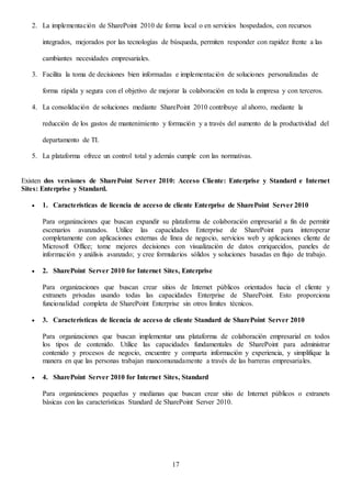 17
2. La implementación de SharePoint 2010 de forma local o en servicios hospedados, con recursos
integrados, mejorados por las tecnologías de búsqueda, permiten responder con rapidez frente a las
cambiantes necesidades empresariales.
3. Facilita la toma de decisiones bien informadas e implementación de soluciones personalizadas de
forma rápida y segura con el objetivo de mejorar la colaboración en toda la empresa y con terceros.
4. La consolidación de soluciones mediante SharePoint 2010 contribuye al ahorro, mediante la
reducción de los gastos de mantenimiento y formación y a través del aumento de la productividad del
departamento de TI.
5. La plataforma ofrece un control total y además cumple con las normativas.
Existen dos versiones de SharePoint Server 2010: Acceso Cliente: Enterprise y Standard e Internet
Sites: Enterprise y Standard.
 1. Características de licencia de acceso de cliente Enterprise de SharePoint Server 2010
Para organizaciones que buscan expandir su plataforma de colaboración empresarial a fin de permitir
escenarios avanzados. Utilice las capacidades Enterprise de SharePoint para interoperar
completamente con aplicaciones externas de línea de negocio, servicios web y aplicaciones cliente de
Microsoft Office; tome mejores decisiones con visualización de datos enriquecidos, paneles de
información y análisis avanzado; y cree formularios sólidos y soluciones basadas en flujo de trabajo.
 2. SharePoint Server 2010 for Internet Sites, Enterprise
Para organizaciones que buscan crear sitios de Internet públicos orientados hacia el cliente y
extranets privadas usando todas las capacidades Enterprise de SharePoint. Esto proporciona
funcionalidad completa de SharePoint Enterprise sin otros límites técnicos.
 3. Características de licencia de acceso de cliente Standard de SharePoint Server 2010
Para organizaciones que buscan implementar una plataforma de colaboración empresarial en todos
los tipos de contenido. Utilice las capacidades fundamentales de SharePoint para administrar
contenido y procesos de negocio, encuentre y comparta información y experiencia, y simplifique la
manera en que las personas trabajan mancomunadamente a través de las barreras empresariales.
 4. SharePoint Server 2010 for Internet Sites, Standard
Para organizaciones pequeñas y medianas que buscan crear sitio de Internet públicos o extranets
básicas con las características Standard de SharePoint Server 2010.
 