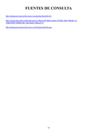 18
FUENTES DE CONSULTA
http://sharepoint.microsoft.com/es-mx/product/benefits/En
http://search.microsoft.com/Results.aspx?q=Microsoft+Share+point+2010&x=0&y=0&mkt=es-
ES&FORM=QBME1&l=1&refradio=0&qsc0=0
http://sharepoint.microsoft.com/es-mx/Paginas/default.aspx
 