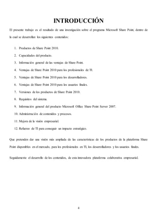 4
INTRODUCCIÓN
El presente trabajo es el resultado de una investigación sobre el programa Microsoft Share Point, dentro de
la cual se desarrollan los siguientes contenidos:
1. Productos de Share Point 2010.
2. Capacidades del producto.
3. Información general de las ventajas de Share Point.
4. Ventajas de Share Point 2010 para los profesionales de TI.
5. Ventajas de Share Point 2010 para los desarrolladores.
6. Ventajas de Share Point 2010 para los usuarios finales.
7. Versiones de los productos de Share Point 2010.
8. Requisitos del sistema.
9. Información general del producto Microsoft Office Share Point Server 2007.
10. Administración de contenidos y procesos.
11. Mejora de la visión empresarial.
12. Refuerzo de TI para conseguir un impacto estratégico.
Que pretenden dar una visión más ampliada de las características de los productos de la plataforma Share
Point disponibles en el mercado, para los profesionales en TI, los desarrolladores y los usuarios finales.
Seguidamente el desarrollo de los contenidos, de esta innovadora plataforma colaborativa empresarial.
 