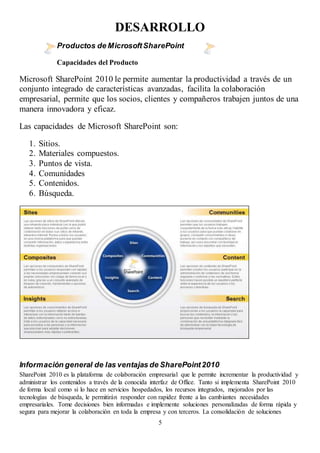 5
DESARROLLO
Productos de MicrosoftSharePoint
Capacidades del Producto
Microsoft SharePoint 2010 le permite aumentar la productividad a través de un
conjunto integrado de características avanzadas, facilita la colaboración
empresarial, permite que los socios, clientes y compañeros trabajen juntos de una
manera innovadora y eficaz.
Las capacidades de Microsoft SharePoint son:
1. Sitios.
2. Materiales compuestos.
3. Puntos de vista.
4. Comunidades
5. Contenidos.
6. Búsqueda.
Información general de las ventajas de SharePoint2010
SharePoint 2010 es la plataforma de colaboración empresarial que le permite incrementar la productividad y
administrar los contenidos a través de la conocida interfaz de Office. Tanto si implementa SharePoint 2010
de forma local como si lo hace en servicios hospedados, los recursos integrados, mejorados por las
tecnologías de búsqueda, le permitirán responder con rapidez frente a las cambiantes necesidades
empresariales. Tome decisiones bien informadas e implemente soluciones personalizadas de forma rápida y
segura para mejorar la colaboración en toda la empresa y con terceros. La consolidación de soluciones
 