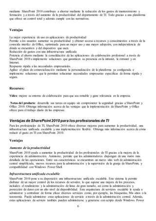 6
mediante SharePoint 2010 contribuye a ahorrar mediante la reducción de los gastos de mantenimiento y
formación y a través del aumento de la productividad del departamento de TI. Todo gracias a una plataforma
que ofrece un control total y además cumple con las normativas.
Ventajas
La mejor experiencia de uso en aplicaciones de productividad
Permite a los usuarios aumentar su productividad y obtener acceso a recursos y conocimientos a través de la
conocida interfaz de Office, optimizada para un mejor uso y una mayor adopción, con independencia de
dónde se encuentren y del dispositivo que usen.
Reducción de gastos con una infraestructura unificada
Potencia el ahorro mediante la consolidación de las aplicaciones de colaboración profesional a través de
SharePoint 2010 e implemente soluciones que garanticen su presencia en la intranet, la extranet y en
Internet.
Respuesta rápida a las necesidades empresariales.
Agilice el plazo de comercialización mediante la personalización de la plataforma ya configurada e
implemente soluciones que le permitan solucionar necesidades empresarias específicas de forma rápida y
segura.
Recursos:
Video: mejore su entorno de colaboración para que sea rentable y gane relevancia en la empresa.
Notas del producto: desarrolle sus tareas en equipo sin comprometer la seguridad gracias a SharePoint y
Office 2010. Obtenga información acerca de las ventajas que la implementación de SharePoint y Office
ofrece para el trabajo diario de las empresas.
Ventajas de SharePoint2010 para los profesionales de TI
Para los profesionales de TI, SharePoint 2010 ofrece diversas mejoras para aumentar la productividad, una
infraestructura unificada escalable y una implementación flexible. Obtenga más información acerca de cómo
reducir el gasto en TI con SharePoint 2010.
Ventajas
Aumento de la productividad
SharePoint 2010 ayuda a aumentar la productividad de los profesionales de TI gracias a la mejora de la
experiencia de administración. Asimismo, permite que los administradores dispongan de una visión más
detallada de las operaciones. Entre sus características se encuentran un nuevo sitio web de administración
central simplificada, nuevos recursos para la administración y la supervisión de la granja de SharePoint, y
compatibilidad con Windows Power Shell.
Infraestructura unificada escalable
SharePoint 2010 pone a su disposición una infraestructura unificada escalable. Este sistema le permite
disfrutar de un mayor control de los recursos de servidor, lo que supone una mejora de los procesos,
incluidos el rendimiento y la administración de listas de gran tamaño, así como la administración y
protección de datos con un alto nivel de disponibilidad. Esta arquitectura de servicios escalable le ayuda a
administrar y centralizar de forma eficaz diversos servicios como, por ejemplo, las búsquedas, Mis sitios o la
taxonomía. Puede administrar estas aplicaciones de servicio a través de la administración central. Además,
estas aplicaciones de servicio también pueden administrarse y generarse con scripts desde Windows Power
 