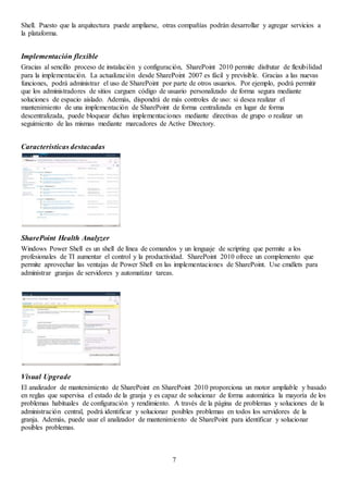 7
Shell. Puesto que la arquitectura puede ampliarse, otras compañías podrán desarrollar y agregar servicios a
la plataforma.
Implementación flexible
Gracias al sencillo proceso de instalación y configuración, SharePoint 2010 permite disfrutar de flexibilidad
para la implementación. La actualización desde SharePoint 2007 es fácil y previsible. Gracias a las nuevas
funciones, podrá administrar el uso de SharePoint por parte de otros usuarios. Por ejemplo, podrá permitir
que los administradores de sitios carguen código de usuario personalizado de forma segura mediante
soluciones de espacio aislado. Además, dispondrá de más controles de uso: si desea realizar el
mantenimiento de una implementación de SharePoint de forma centralizada en lugar de forma
descentralizada, puede bloquear dichas implementaciones mediante directivas de grupo o realizar un
seguimiento de las mismas mediante marcadores de Active Directory.
Características destacadas
SharePoint Health Analyzer
Windows Power Shell es un shell de línea de comandos y un lenguaje de scripting que permite a los
profesionales de TI aumentar el control y la productividad. SharePoint 2010 ofrece un complemento que
permite aprovechar las ventajas de Power Shell en las implementaciones de SharePoint. Use cmdlets para
administrar granjas de servidores y automatizar tareas.
Visual Upgrade
El analizador de mantenimiento de SharePoint en SharePoint 2010 proporciona un motor ampliable y basado
en reglas que supervisa el estado de la granja y es capaz de solucionar de forma automática la mayoría de los
problemas habituales de configuración y rendimiento. A través de la página de problemas y soluciones de la
administración central, podrá identificar y solucionar posibles problemas en todos los servidores de la
granja. Además, puede usar el analizador de mantenimiento de SharePoint para identificar y solucionar
posibles problemas.
 