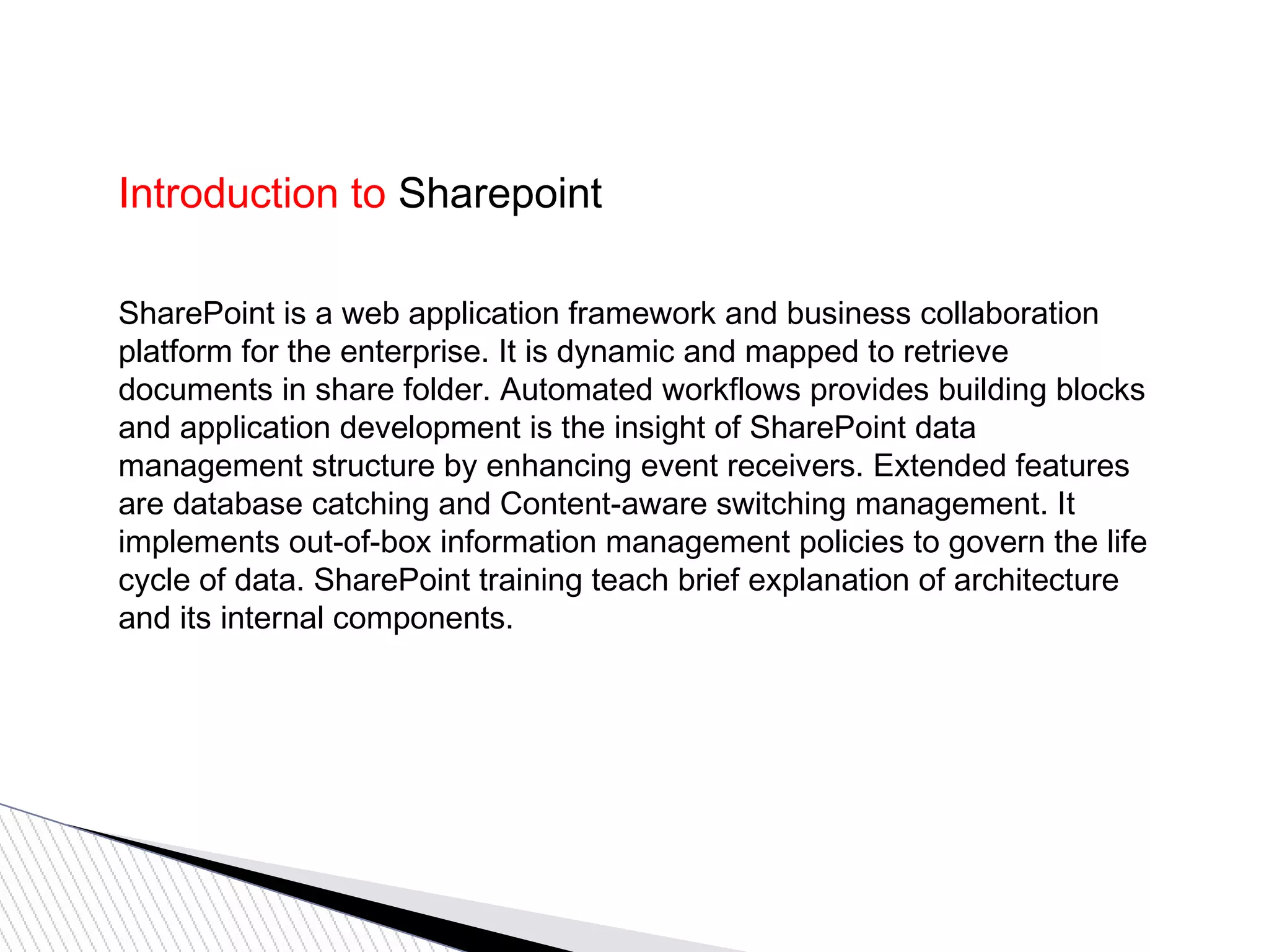 Introduction to Sharepoint
SharePoint is a web application framework and business collaboration
platform for the enterprise. It is dynamic and mapped to retrieve
documents in share folder. Automated workflows provides building blocks
and application development is the insight of SharePoint data
management structure by enhancing event receivers. Extended features
are database catching and Content-aware switching management. It
implements out-of-box information management policies to govern the life
cycle of data. SharePoint training teach brief explanation of architecture
and its internal components.
 