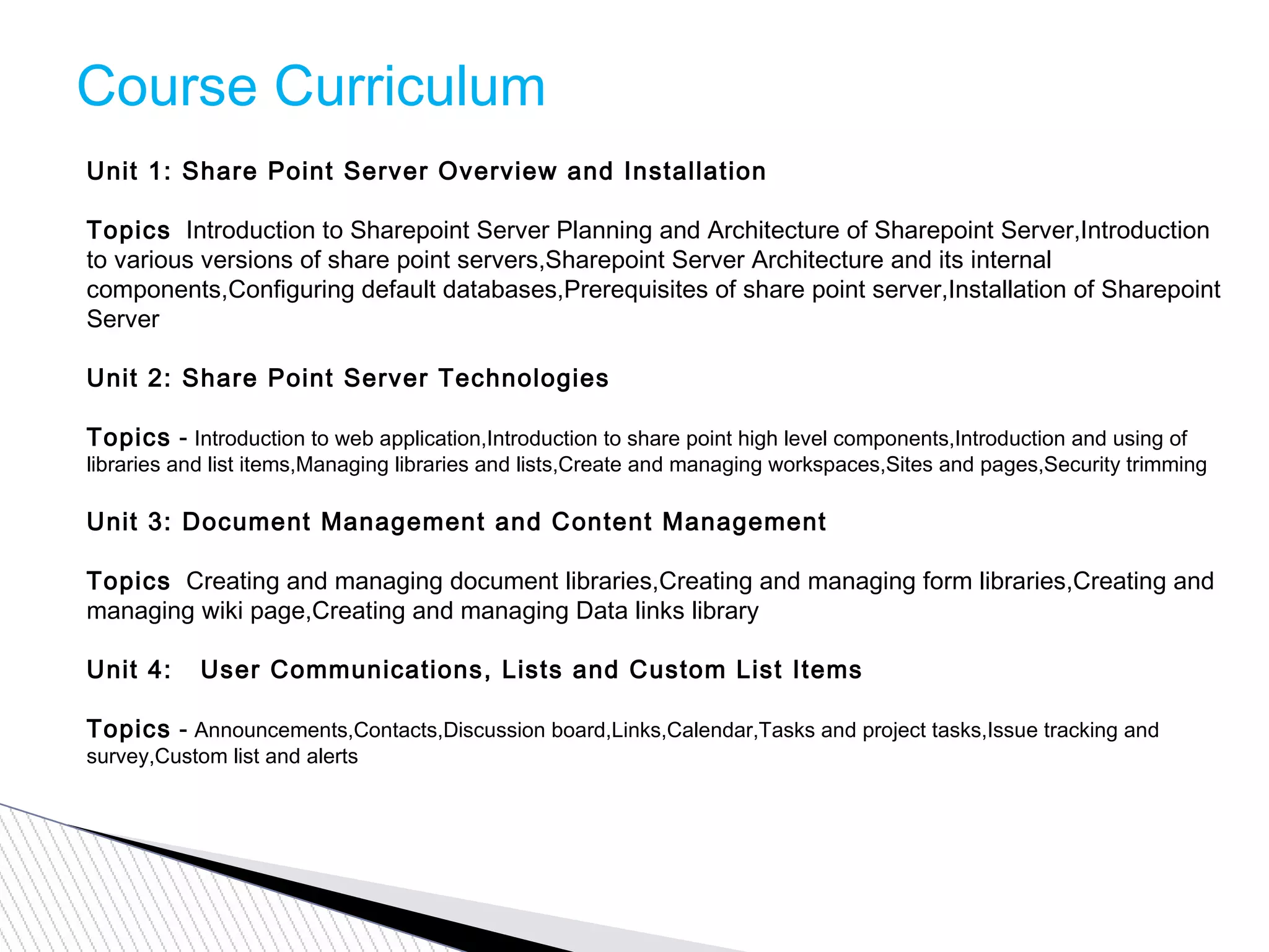 Course Curriculum
Unit 1: Share Point Server Overview and Installation
Topics  Introduction to Sharepoint Server Planning and Architecture of Sharepoint Server,Introduction
to various versions of share point servers,Sharepoint Server Architecture and its internal
components,Configuring default databases,Prerequisites of share point server,Installation of Sharepoint
Server
Unit 2: Share Point Server Technologies
Topics - Introduction to web application,Introduction to share point high level components,Introduction and using of
libraries and list items,Managing libraries and lists,Create and managing workspaces,Sites and pages,Security trimming
Unit 3: Document Management and Content Management
Topics  Creating and managing document libraries,Creating and managing form libraries,Creating and
managing wiki page,Creating and managing Data links library
Unit 4:   User Communications, Lists and Custom List Items
Topics - Announcements,Contacts,Discussion board,Links,Calendar,Tasks and project tasks,Issue tracking and
survey,Custom list and alerts
 